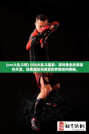 (cos大乱斗吧) COS大乱斗盛宴：游戏角色扮演者的天堂，探索虚拟与现实的界限如何模糊。